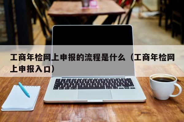 工商年检网上申报的流程是什么（工商年检网上申报入口）