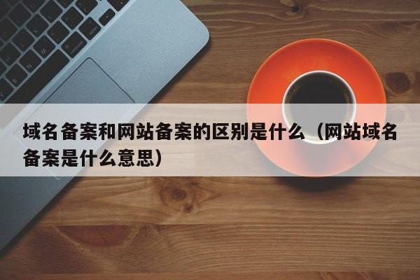 域名备案和网站备案的区别是什么（网站域名备案是什么意思）